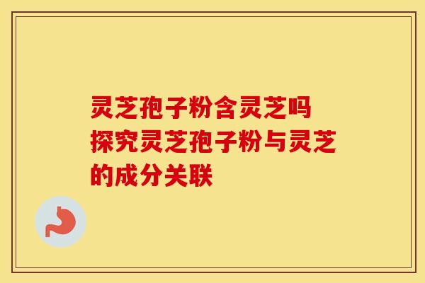 灵芝孢子粉含灵芝吗 探究灵芝孢子粉与灵芝的成分关联
