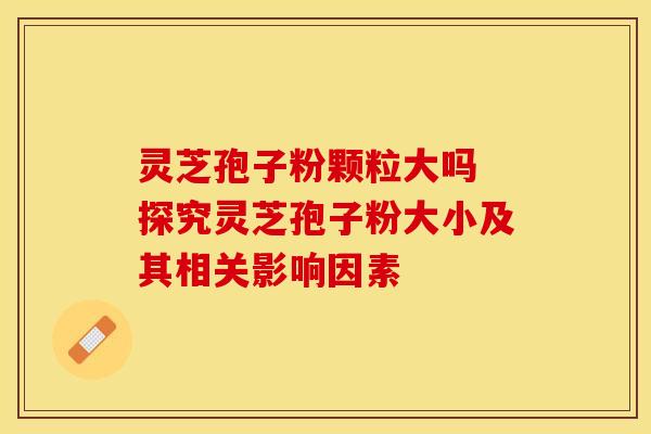 灵芝孢子粉颗粒大吗 探究灵芝孢子粉大小及其相关影响因素 灵芝孢子粉颗粒大吗 探究灵芝孢子粉大小及其相关影响因素