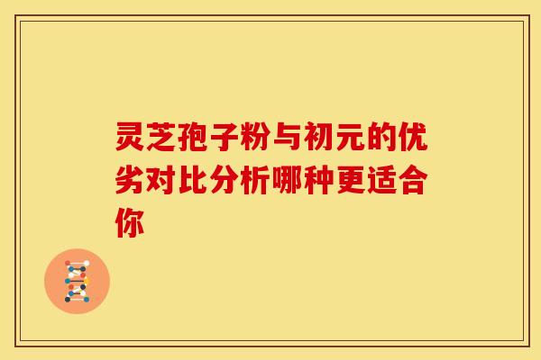 灵芝孢子粉与初元的优劣对比分析哪种更适合你