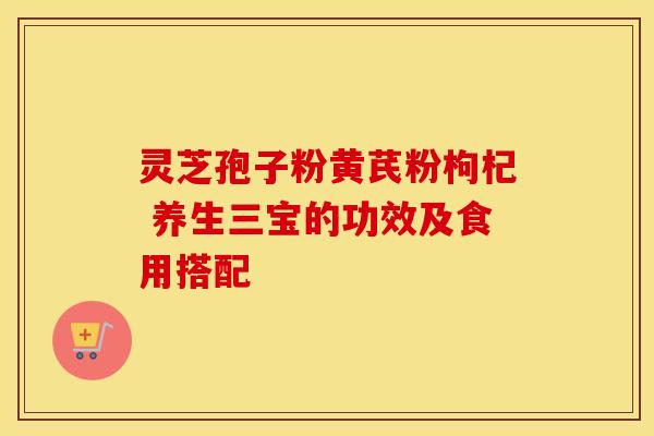灵芝孢子粉黄芪粉枸杞 养生三宝的功效及食用搭配