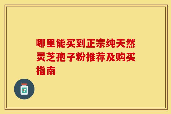 哪里能买到正宗纯天然灵芝孢子粉推荐及购买指南 哪里能买到正宗纯天然灵芝孢子粉推荐及购买指南