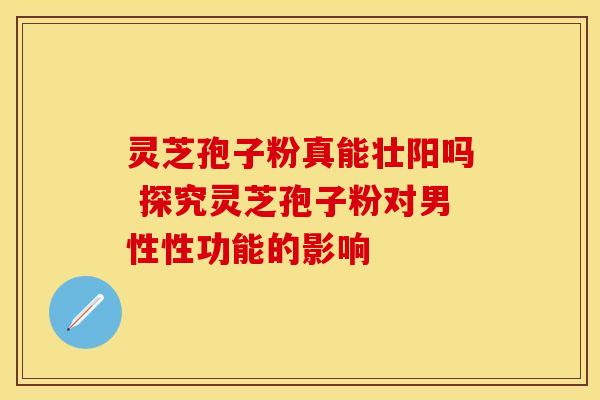 灵芝孢子粉真能壮阳吗 探究灵芝孢子粉对男性性功能的影响 灵芝孢子粉真能壮阳吗 探究灵芝孢子粉对男性性功能的影响