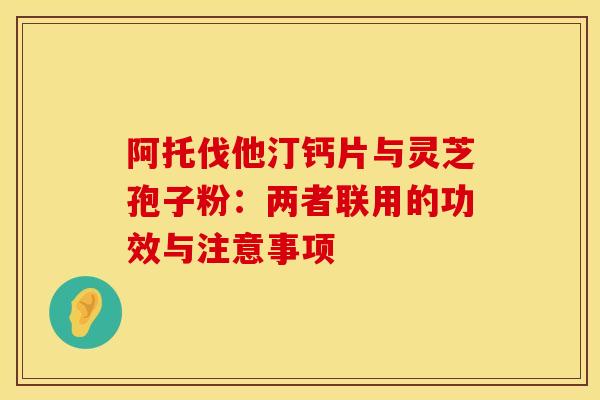 阿托伐他汀钙片与灵芝孢子粉:两者联用的功效与注意事项 阿托伐他汀钙片与灵芝孢子粉:两者联用的功效与注意事项