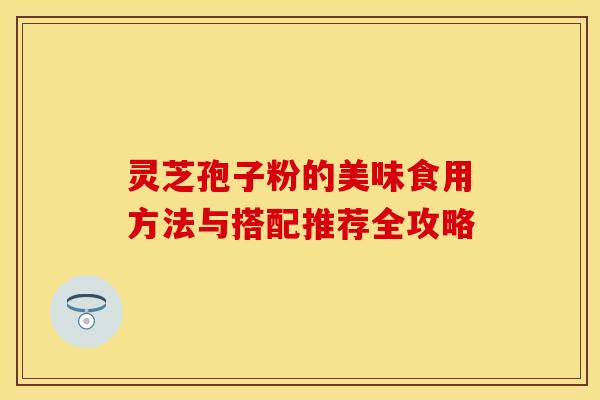 灵芝孢子粉的美味食用方法与搭配推荐全攻略 灵芝孢子粉的美味食用方法与搭配推荐全攻略