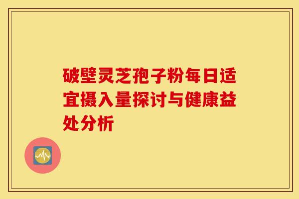 破壁灵芝孢子粉每日适宜摄入量探讨与健康益处分析