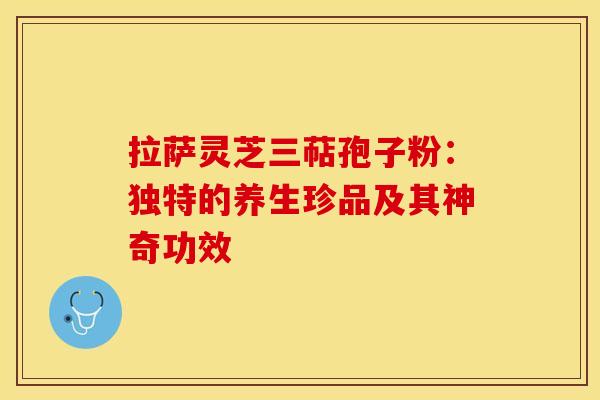 拉萨灵芝三萜孢子粉:独特的养生珍品及其神奇功效 拉萨灵芝三萜孢子粉:独特的养生珍品及其神奇功效