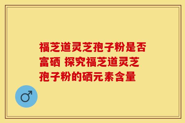 福芝道灵芝孢子粉是否富硒 探究福芝道灵芝孢子粉的硒元素含量