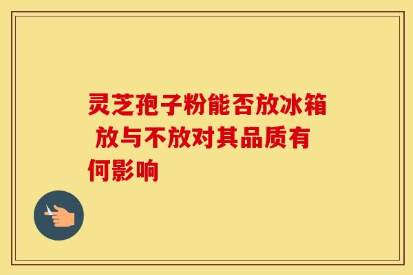 灵芝孢子粉能否放冰箱 放与不放对其品质有何影响