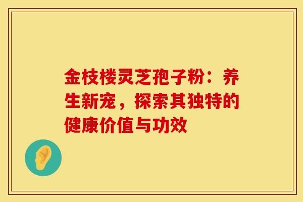 金枝楼灵芝孢子粉：养生新宠，探索其独特的健康价值与功效