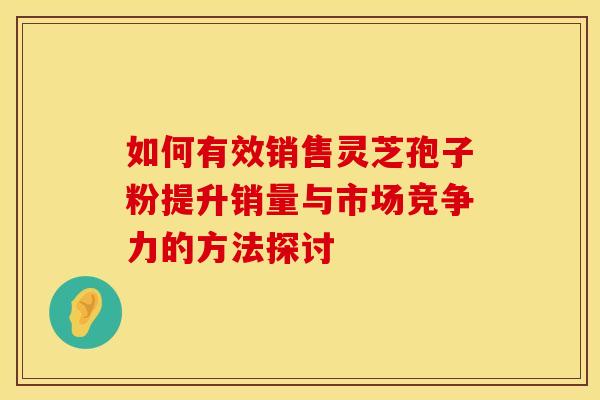 如何有效销售灵芝孢子粉提升销量与市场竞争力的方法探讨