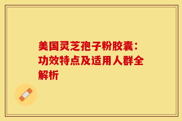 美国灵芝孢子粉胶囊：功效特点及适用人群全解析