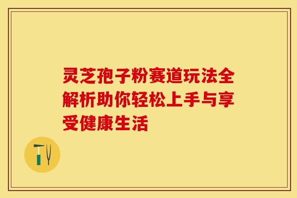 灵芝孢子粉赛道玩法全解析助你轻松上手与享受健康生活