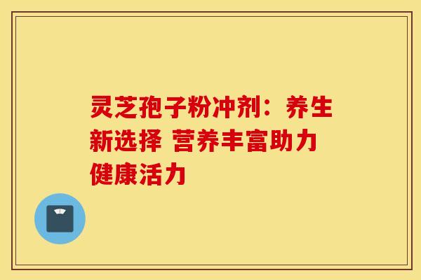 灵芝孢子粉冲剂：养生新选择 营养丰富助力健康活力