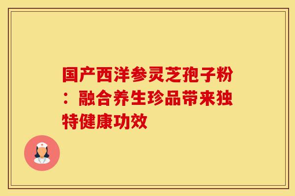 国产西洋参灵芝孢子粉：融合养生珍品带来独特健康功效