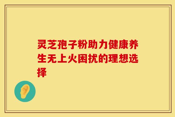 灵芝孢子粉助力健康养生无上火困扰的理想选择