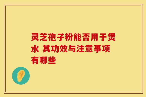 灵芝孢子粉能否用于煲水 其功效与注意事项有哪些