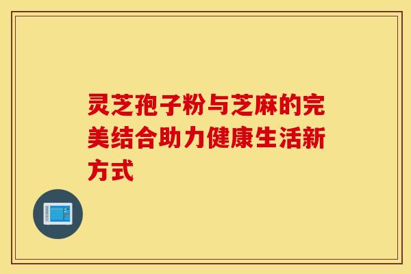 灵芝孢子粉与芝麻的完美结合助力健康生活新方式