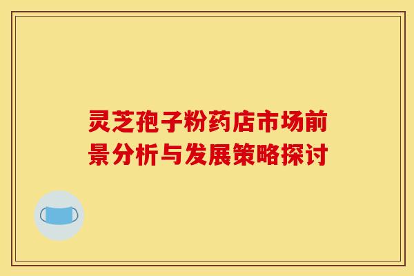 灵芝孢子粉药店市场前景分析与发展策略探讨
