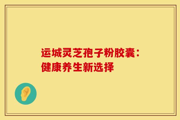 运城灵芝孢子粉胶囊：健康养生新选择