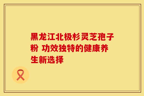 黑龙江北极杉灵芝孢子粉 功效独特的健康养生新选择