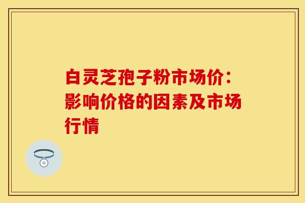 白灵芝孢子粉市场价：影响价格的因素及市场行情