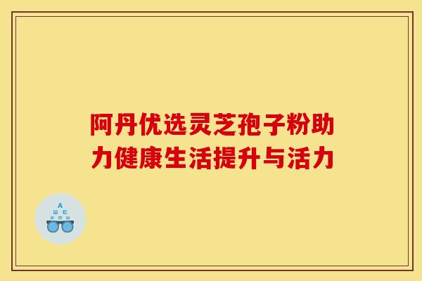 阿丹优选灵芝孢子粉助力健康生活提升与活力 阿丹优选灵芝孢子粉助力健康生活提升与活力