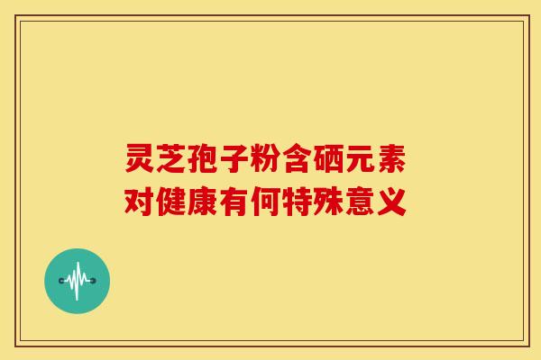 灵芝孢子粉含硒元素 对健康有何特殊意义 灵芝孢子粉含硒元素 对健康有何特殊意义