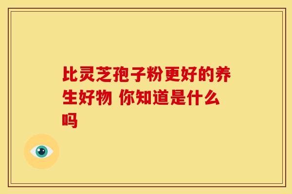 比灵芝孢子粉更好的养生好物 你知道是什么吗