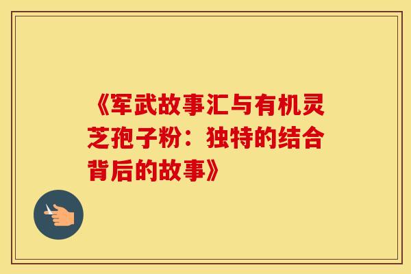 《军武故事汇与有机灵芝孢子粉：独特的结合背后的故事》