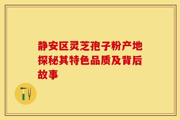 静安区灵芝孢子粉产地探秘其特色品质及背后故事