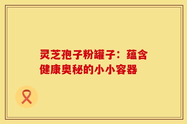 灵芝孢子粉罐子：蕴含健康奥秘的小小容器