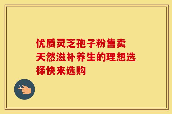 优质灵芝孢子粉售卖 天然滋补养生的理想选择快来选购