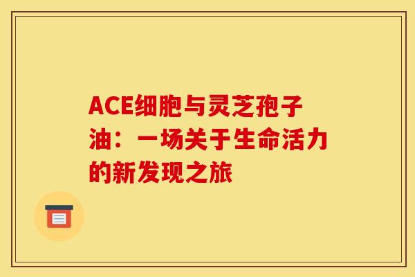 ACE细胞与灵芝孢子油：一场关于生命活力的新发现之旅