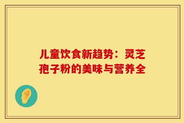 儿童饮食新趋势：灵芝孢子粉的美味与营养全