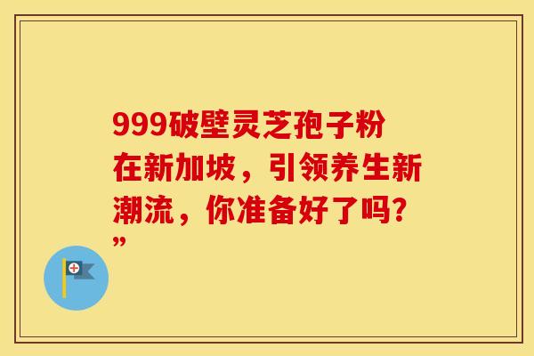 999破壁灵芝孢子粉在新加坡，引领养生新潮流，你准备好了吗？”