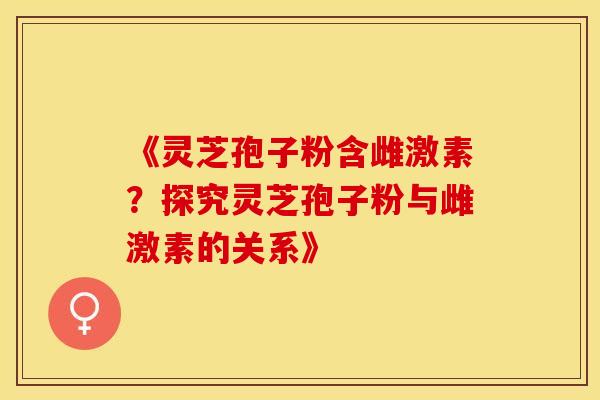 《灵芝孢子粉含雌激素？探究灵芝孢子粉与雌激素的关系》