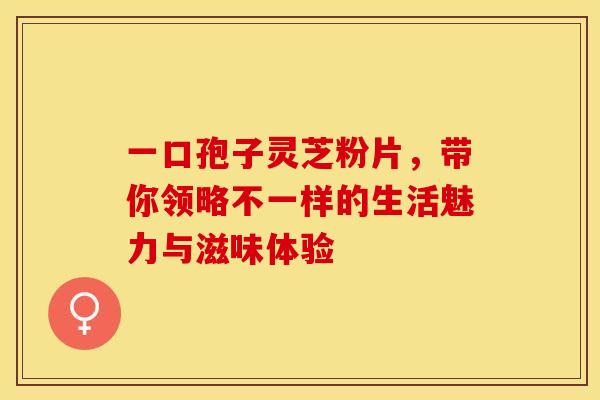 一口孢子灵芝粉片，带你领略不一样的生活魅力与滋味体验