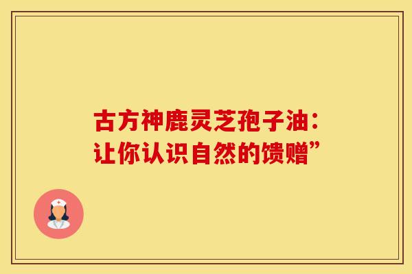 古方神鹿灵芝孢子油：让你认识自然的馈赠”