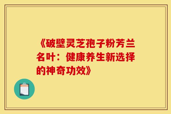 《破壁灵芝孢子粉芳兰名叶：健康养生新选择的神奇功效》