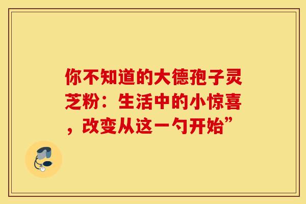 你不知道的大德孢子灵芝粉：生活中的小惊喜，改变从这一勺开始”