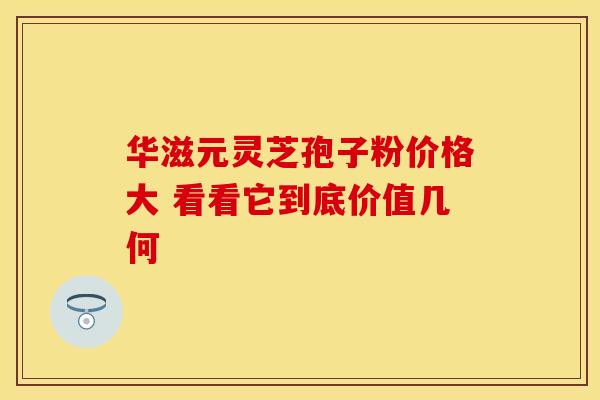 华滋元灵芝孢子粉价格大 看看它到底价值几何