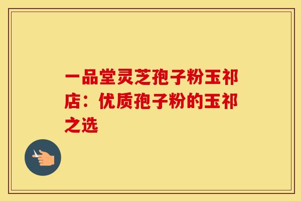 一品堂灵芝孢子粉玉祁店：优质孢子粉的玉祁之选