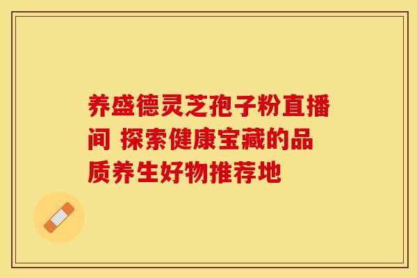 养盛德灵芝孢子粉直播间 探索健康宝藏的品质养生好物推荐地