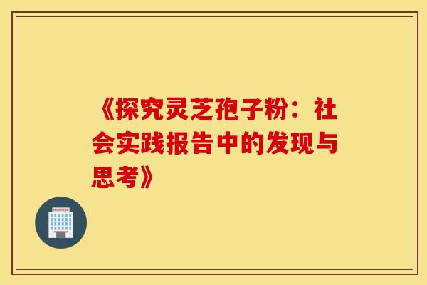 《探究灵芝孢子粉：社会实践报告中的发现与思考》