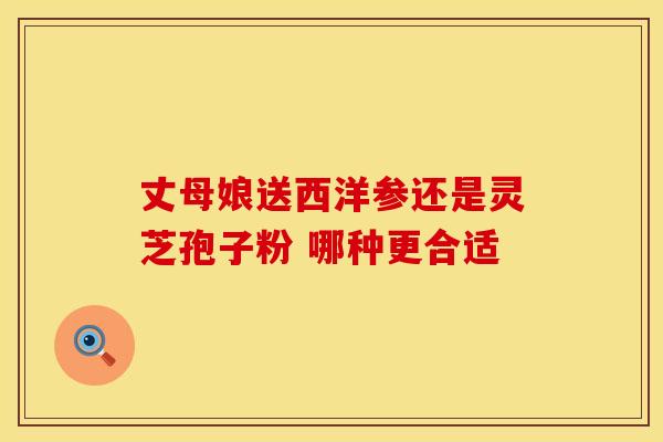 丈母娘送西洋参还是灵芝孢子粉 哪种更合适