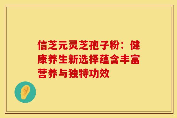 信芝元灵芝孢子粉：健康养生新选择蕴含丰富营养与独特功效
