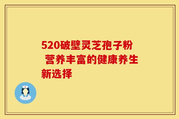 520破壁灵芝孢子粉 营养丰富的健康养生新选择