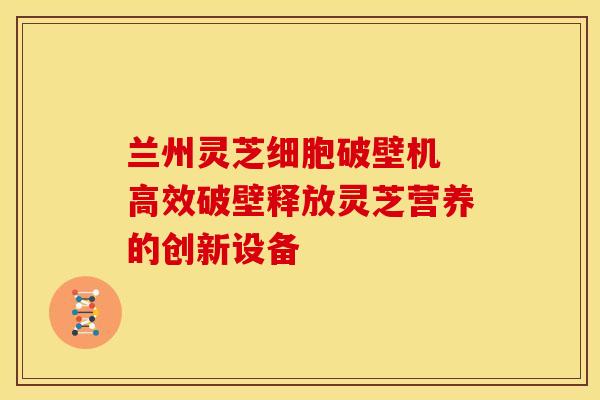 兰州灵芝细胞破壁机 高效破壁释放灵芝营养的创新设备