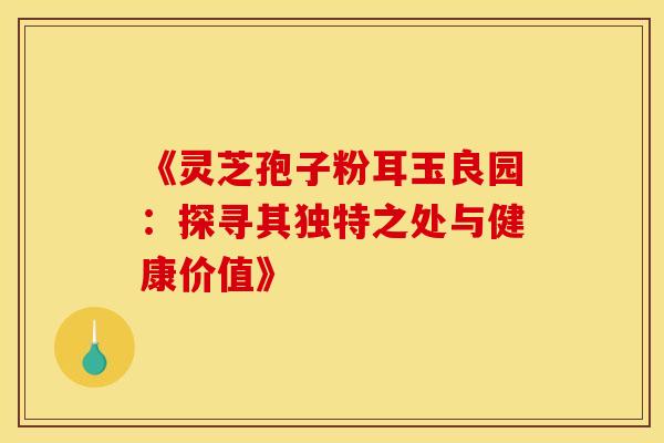 《灵芝孢子粉耳玉良园：探寻其独特之处与健康价值》