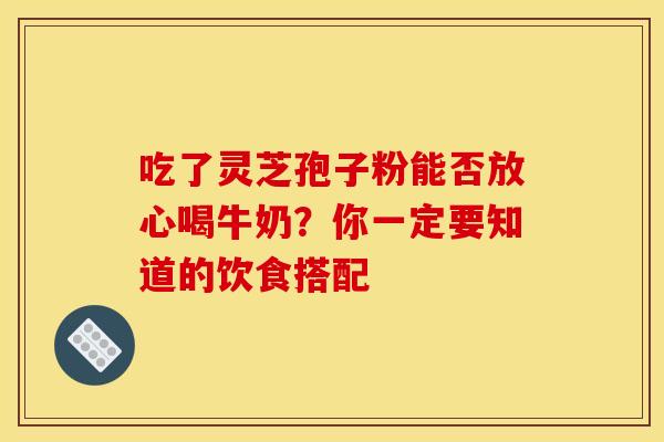吃了灵芝孢子粉能否放心喝牛奶？你一定要知道的饮食搭配